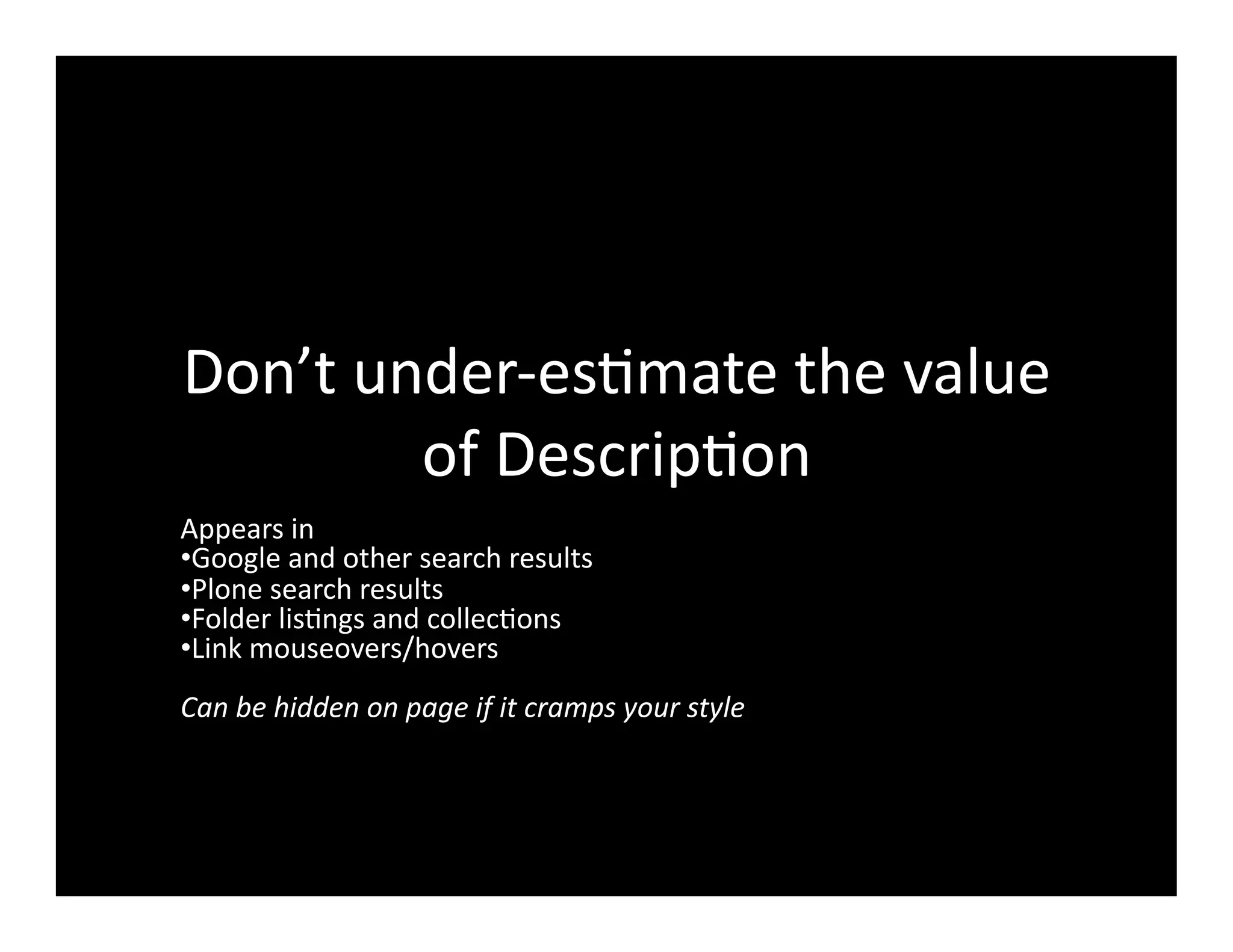 Don’t	
  under-­‐es4mate	
  the	
  value	
  
of	
  Descrip4on	
  
Appears	
  in	
  
• Google	
  and	
  other	
  search	
  results	
  
• Plone	
  search	
  results	
  
• Folder	
  lis4ngs	
  and	
  collec4ons	
  
• Link	
  mouseovers/hovers	
  
Can	
  be	
  hidden	
  on	
  page	
  if	
  it	
  cramps	
  your	
  style	
  
 