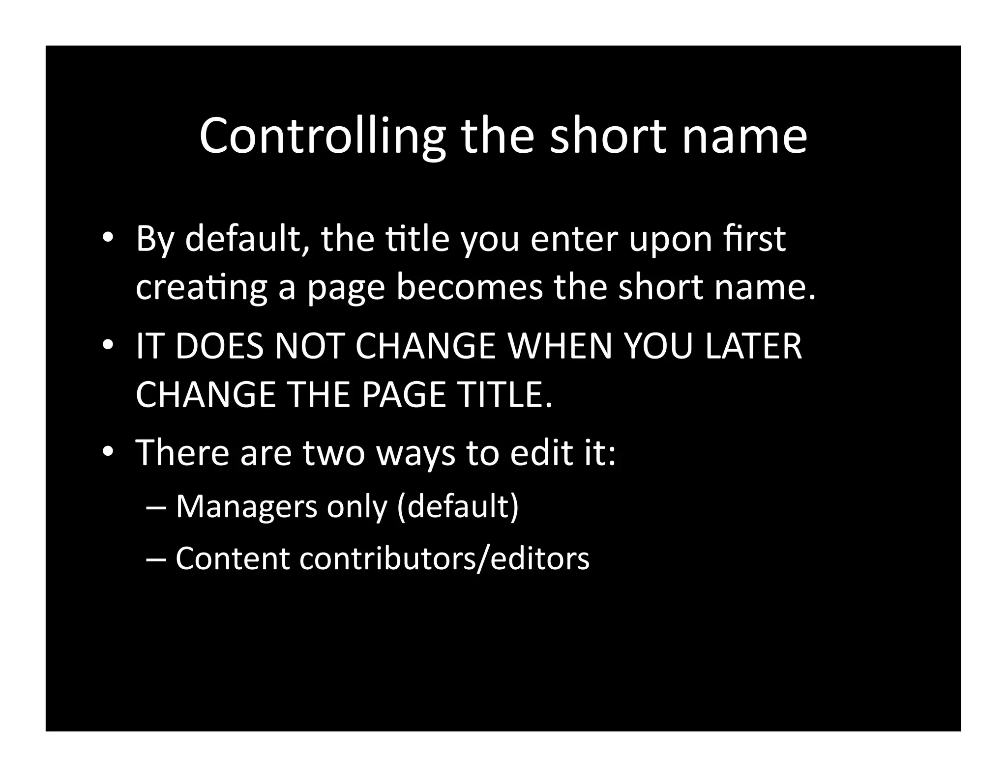 Controlling	
  the	
  short	
  name	
  
•  By	
  default,	
  the	
  4tle	
  you	
  enter	
  upon	
  ﬁrst	
  
crea4ng	
  a	
  page	
  becomes	
  the	
  short	
  name.	
  	
  
•  IT	
  DOES	
  NOT	
  CHANGE	
  WHEN	
  YOU	
  LATER	
  
CHANGE	
  THE	
  PAGE	
  TITLE.	
  
•  There	
  are	
  two	
  ways	
  to	
  edit	
  it:	
  
– Managers	
  only	
  (default)	
  
– Content	
  contributors/editors	
  
 
