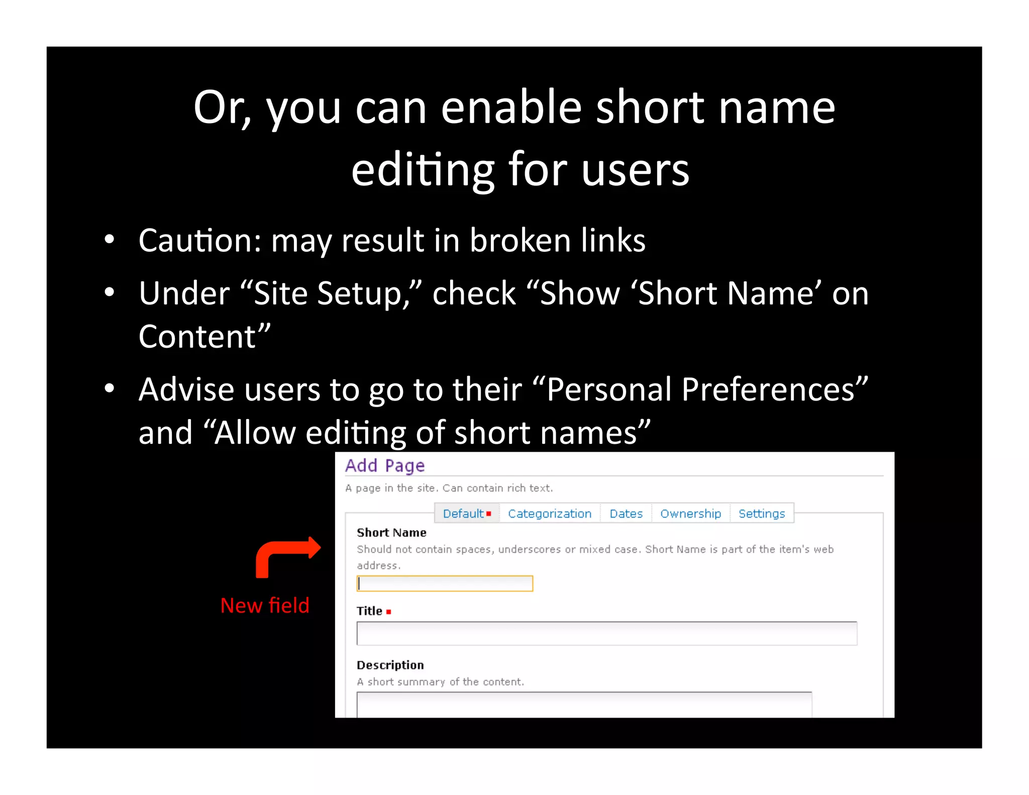 Or,	
  you	
  can	
  enable	
  short	
  name	
  
	
  edi4ng	
  for	
  users	
  
•  Cau4on:	
  may	
  result	
  in	
  broken	
  links	
  
•  Under	
  “Site	
  Setup,”	
  check	
  “Show	
  ‘Short	
  Name’	
  on	
  
Content”	
  
•  Advise	
  users	
  to	
  go	
  to	
  their	
  “Personal	
  Preferences”	
  
and	
  “Allow	
  edi4ng	
  of	
  short	
  names”	
  
New	
  ﬁeld	
  
 