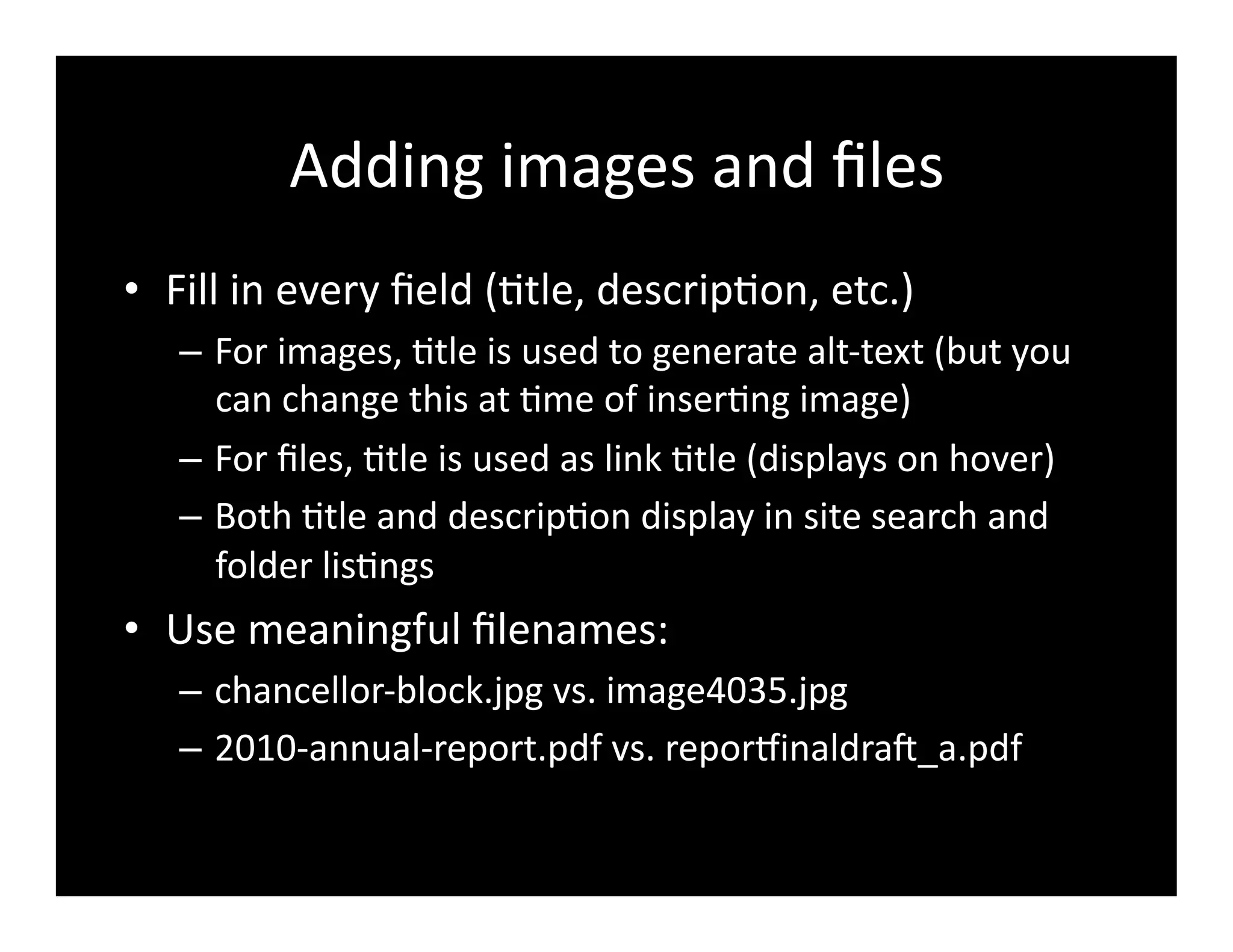 Adding	
  images	
  and	
  ﬁles	
  
•  Fill	
  in	
  every	
  ﬁeld	
  (4tle,	
  descrip4on,	
  etc.)	
  
–  For	
  images,	
  4tle	
  is	
  used	
  to	
  generate	
  alt-­‐text	
  (but	
  you	
  
can	
  change	
  this	
  at	
  4me	
  of	
  inser4ng	
  image)	
  
–  For	
  ﬁles,	
  4tle	
  is	
  used	
  as	
  link	
  4tle	
  (displays	
  on	
  hover)	
  
–  Both	
  4tle	
  and	
  descrip4on	
  display	
  in	
  site	
  search	
  and	
  
folder	
  lis4ngs	
  
•  Use	
  meaningful	
  ﬁlenames:	
  	
  
–  chancellor-­‐block.jpg	
  vs.	
  image4035.jpg	
  
–  2010-­‐annual-­‐report.pdf	
  vs.	
  reporrinaldra^_a.pdf	
  
 