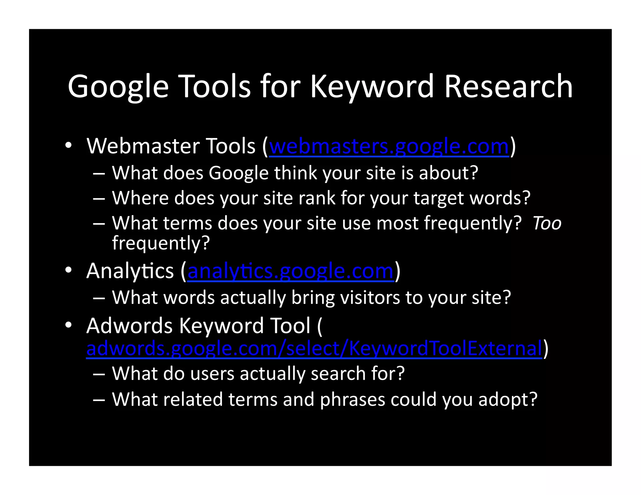 Google	
  Tools	
  for	
  Keyword	
  Research	
  
•  Webmaster	
  Tools	
  (webmasters.google.com)	
  
–  What	
  does	
  Google	
  think	
  your	
  site	
  is	
  about?	
  
–  Where	
  does	
  your	
  site	
  rank	
  for	
  your	
  target	
  words?	
  
–  What	
  terms	
  does	
  your	
  site	
  use	
  most	
  frequently?	
  	
  Too	
  
frequently?	
  
•  Analy4cs	
  (analy4cs.google.com)	
  
–  What	
  words	
  actually	
  bring	
  visitors	
  to	
  your	
  site?	
  
•  Adwords	
  Keyword	
  Tool	
  (
adwords.google.com/select/KeywordToolExternal)	
  
–  What	
  do	
  users	
  actually	
  search	
  for?	
  
–  What	
  related	
  terms	
  and	
  phrases	
  could	
  you	
  adopt?	
  
 