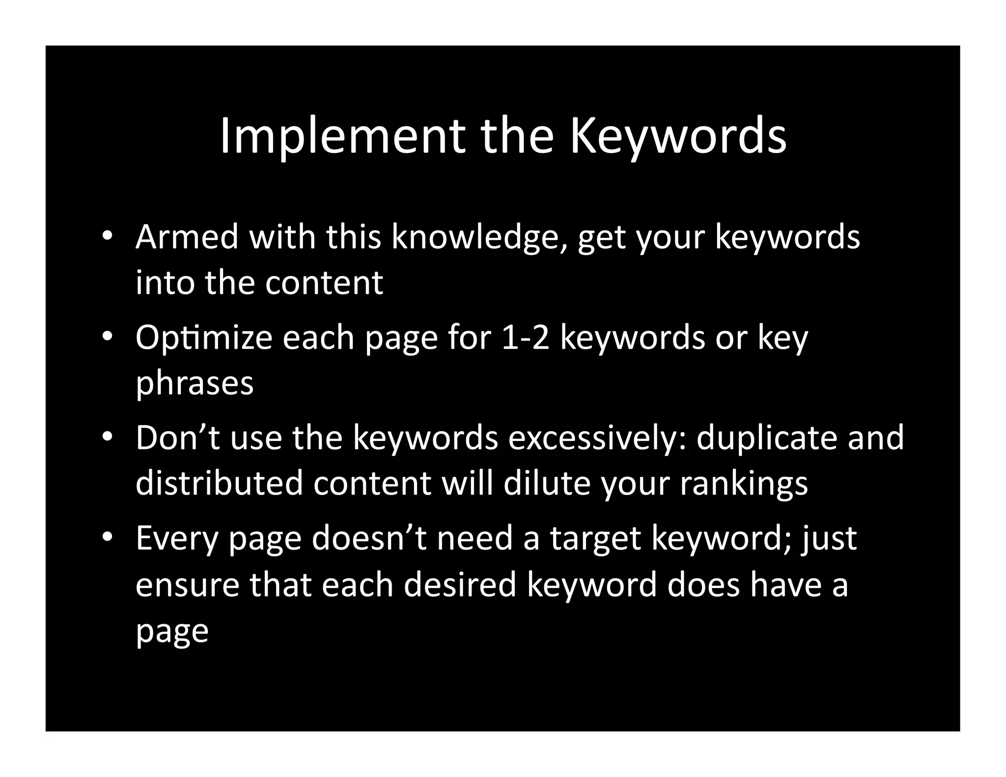 Implement	
  the	
  Keywords	
  
•  Armed	
  with	
  this	
  knowledge,	
  get	
  your	
  keywords	
  
into	
  the	
  content	
  
•  Op4mize	
  each	
  page	
  for	
  1-­‐2	
  keywords	
  or	
  key	
  
phrases	
  
•  Don’t	
  use	
  the	
  keywords	
  excessively:	
  duplicate	
  and	
  
distributed	
  content	
  will	
  dilute	
  your	
  rankings	
  
•  Every	
  page	
  doesn’t	
  need	
  a	
  target	
  keyword;	
  just	
  
ensure	
  that	
  each	
  desired	
  keyword	
  does	
  have	
  a	
  
page	
  
 