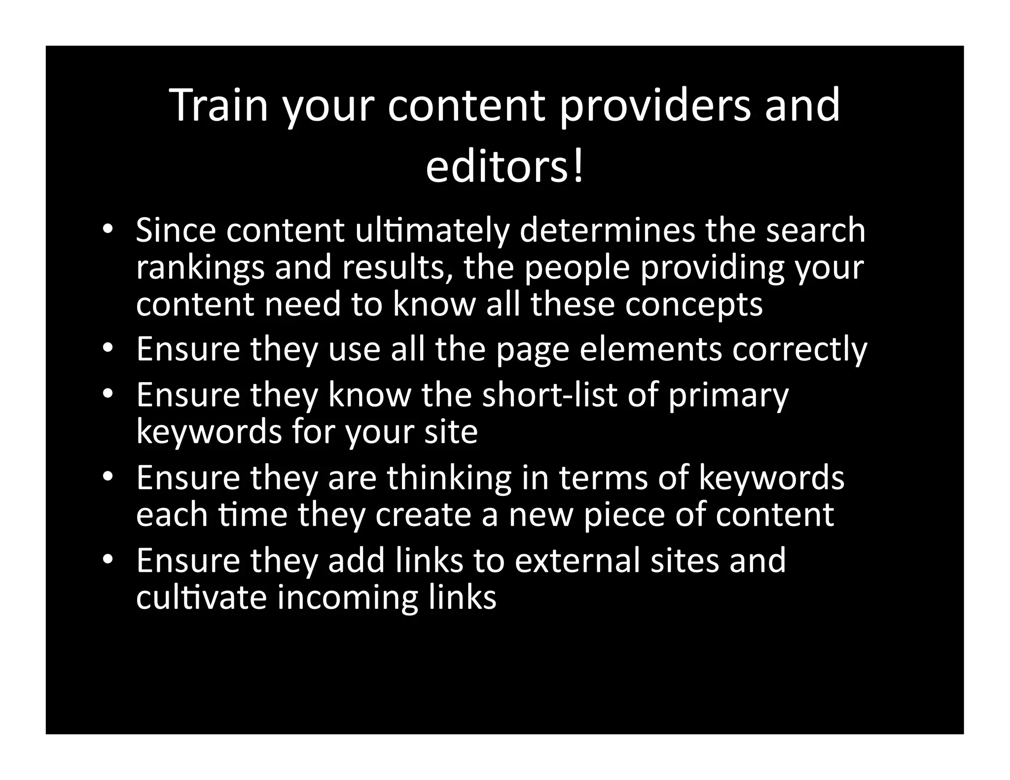 Train	
  your	
  content	
  providers	
  and	
  
editors!	
  
•  Since	
  content	
  ul4mately	
  determines	
  the	
  search	
  
rankings	
  and	
  results,	
  the	
  people	
  providing	
  your	
  
content	
  need	
  to	
  know	
  all	
  these	
  concepts	
  
•  Ensure	
  they	
  use	
  all	
  the	
  page	
  elements	
  correctly	
  
•  Ensure	
  they	
  know	
  the	
  short-­‐list	
  of	
  primary	
  
keywords	
  for	
  your	
  site	
  
•  Ensure	
  they	
  are	
  thinking	
  in	
  terms	
  of	
  keywords	
  
each	
  4me	
  they	
  create	
  a	
  new	
  piece	
  of	
  content	
  
•  Ensure	
  they	
  add	
  links	
  to	
  external	
  sites	
  and	
  
cul4vate	
  incoming	
  links	
  
 