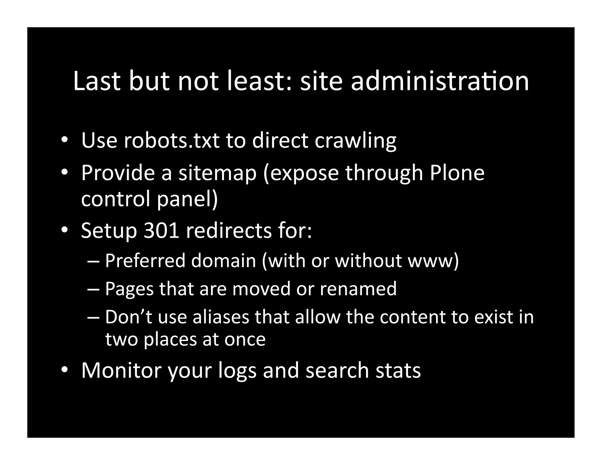 Last	
  but	
  not	
  least:	
  site	
  administra4on	
  
•  Use	
  robots.txt	
  to	
  direct	
  crawling	
  
•  Provide	
  a	
  sitemap	
  (expose	
  through	
  Plone	
  
control	
  panel)	
  
•  Setup	
  301	
  redirects	
  for:	
  
– Preferred	
  domain	
  (with	
  or	
  without	
  www)	
  
– Pages	
  that	
  are	
  moved	
  or	
  renamed	
  
– Don’t	
  use	
  aliases	
  that	
  allow	
  the	
  content	
  to	
  exist	
  in	
  
two	
  places	
  at	
  once	
  
•  Monitor	
  your	
  logs	
  and	
  search	
  stats	
  
 