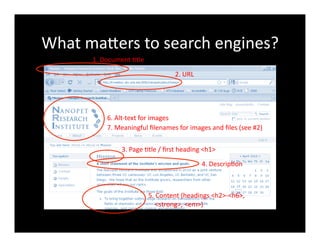 What	
  maXers	
  to	
  search	
  engines?	
  
1.	
  Document	
  4tle	
  
2.	
  URL	
  
3.	
  Page	
  4tle	
  /	
  ﬁrst	
  heading	
  <h1>	
  
4.	
  Descrip4on	
  
5.	
  Content	
  (headings	
  <h2>-­‐<h6>,	
  	
  
	
  	
  	
  	
  <strong>,	
  <em>)	
  
6.	
  Alt-­‐text	
  for	
  images	
  
7.	
  Meaningful	
  ﬁlenames	
  for	
  images	
  and	
  ﬁles	
  (see	
  #2)	
  
 
