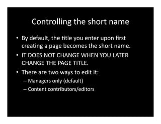 Controlling	
  the	
  short	
  name	
  
•  By	
  default,	
  the	
  4tle	
  you	
  enter	
  upon	
  ﬁrst	
  
crea4ng	
  a	
  page	
  becomes	
  the	
  short	
  name.	
  	
  
•  IT	
  DOES	
  NOT	
  CHANGE	
  WHEN	
  YOU	
  LATER	
  
CHANGE	
  THE	
  PAGE	
  TITLE.	
  
•  There	
  are	
  two	
  ways	
  to	
  edit	
  it:	
  
– Managers	
  only	
  (default)	
  
– Content	
  contributors/editors	
  
 