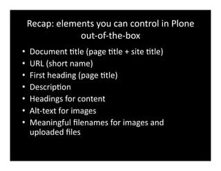Recap:	
  elements	
  you	
  can	
  control	
  in	
  Plone	
  
out-­‐of-­‐the-­‐box	
  
•  Document	
  4tle	
  (page	
  4tle	
  +	
  site	
  4tle)	
  
•  URL	
  (short	
  name)	
  
•  First	
  heading	
  (page	
  4tle)	
  
•  Descrip4on	
  
•  Headings	
  for	
  content	
  
•  Alt-­‐text	
  for	
  images	
  
•  Meaningful	
  ﬁlenames	
  for	
  images	
  and	
  
uploaded	
  ﬁles	
  
 