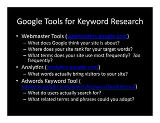 Google	
  Tools	
  for	
  Keyword	
  Research	
  
•  Webmaster	
  Tools	
  (webmasters.google.com)	
  
–  What	
  does	
  Google	
  think	
  your	
  site	
  is	
  about?	
  
–  Where	
  does	
  your	
  site	
  rank	
  for	
  your	
  target	
  words?	
  
–  What	
  terms	
  does	
  your	
  site	
  use	
  most	
  frequently?	
  	
  Too	
  
frequently?	
  
•  Analy4cs	
  (analy4cs.google.com)	
  
–  What	
  words	
  actually	
  bring	
  visitors	
  to	
  your	
  site?	
  
•  Adwords	
  Keyword	
  Tool	
  (
adwords.google.com/select/KeywordToolExternal)	
  
–  What	
  do	
  users	
  actually	
  search	
  for?	
  
–  What	
  related	
  terms	
  and	
  phrases	
  could	
  you	
  adopt?	
  
 