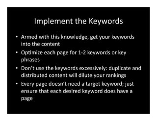 Implement	
  the	
  Keywords	
  
•  Armed	
  with	
  this	
  knowledge,	
  get	
  your	
  keywords	
  
into	
  the	
  content	
  
•  Op4mize	
  each	
  page	
  for	
  1-­‐2	
  keywords	
  or	
  key	
  
phrases	
  
•  Don’t	
  use	
  the	
  keywords	
  excessively:	
  duplicate	
  and	
  
distributed	
  content	
  will	
  dilute	
  your	
  rankings	
  
•  Every	
  page	
  doesn’t	
  need	
  a	
  target	
  keyword;	
  just	
  
ensure	
  that	
  each	
  desired	
  keyword	
  does	
  have	
  a	
  
page	
  
 