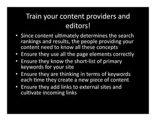 Train	
  your	
  content	
  providers	
  and	
  
editors!	
  
•  Since	
  content	
  ul4mately	
  determines	
  the	
  search	
  
rankings	
  and	
  results,	
  the	
  people	
  providing	
  your	
  
content	
  need	
  to	
  know	
  all	
  these	
  concepts	
  
•  Ensure	
  they	
  use	
  all	
  the	
  page	
  elements	
  correctly	
  
•  Ensure	
  they	
  know	
  the	
  short-­‐list	
  of	
  primary	
  
keywords	
  for	
  your	
  site	
  
•  Ensure	
  they	
  are	
  thinking	
  in	
  terms	
  of	
  keywords	
  
each	
  4me	
  they	
  create	
  a	
  new	
  piece	
  of	
  content	
  
•  Ensure	
  they	
  add	
  links	
  to	
  external	
  sites	
  and	
  
cul4vate	
  incoming	
  links	
  
 