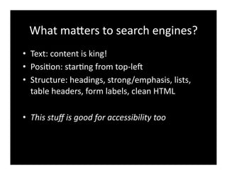 What	
  maXers	
  to	
  search	
  engines?	
  
•  Text:	
  content	
  is	
  king!	
  
•  Posi4on:	
  star4ng	
  from	
  top-­‐le^	
  
•  Structure:	
  headings,	
  strong/emphasis,	
  lists,	
  
table	
  headers,	
  form	
  labels,	
  clean	
  HTML	
  
•  This	
  stuﬀ	
  is	
  good	
  for	
  accessibility	
  too	
  
 