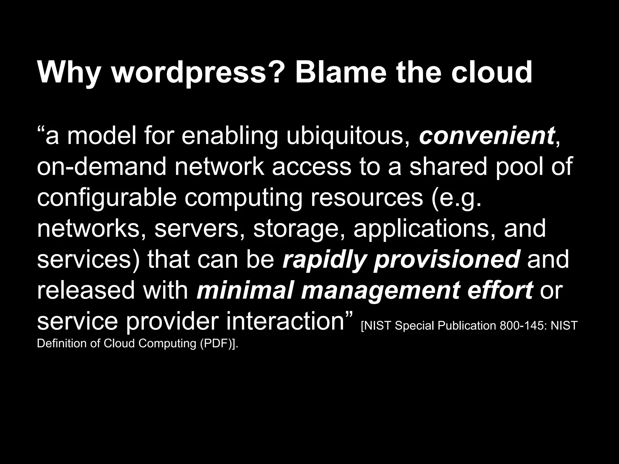 Why wordpress? Blame the cloud
“a model for enabling ubiquitous, convenient,
on-demand network access to a shared pool of
configurable computing resources (e.g.
networks, servers, storage, applications, and
services) that can be rapidly provisioned and
released with minimal management effort or
service provider interaction” [NIST Special Publication 800-145: NIST
Definition of Cloud Computing (PDF)].
 