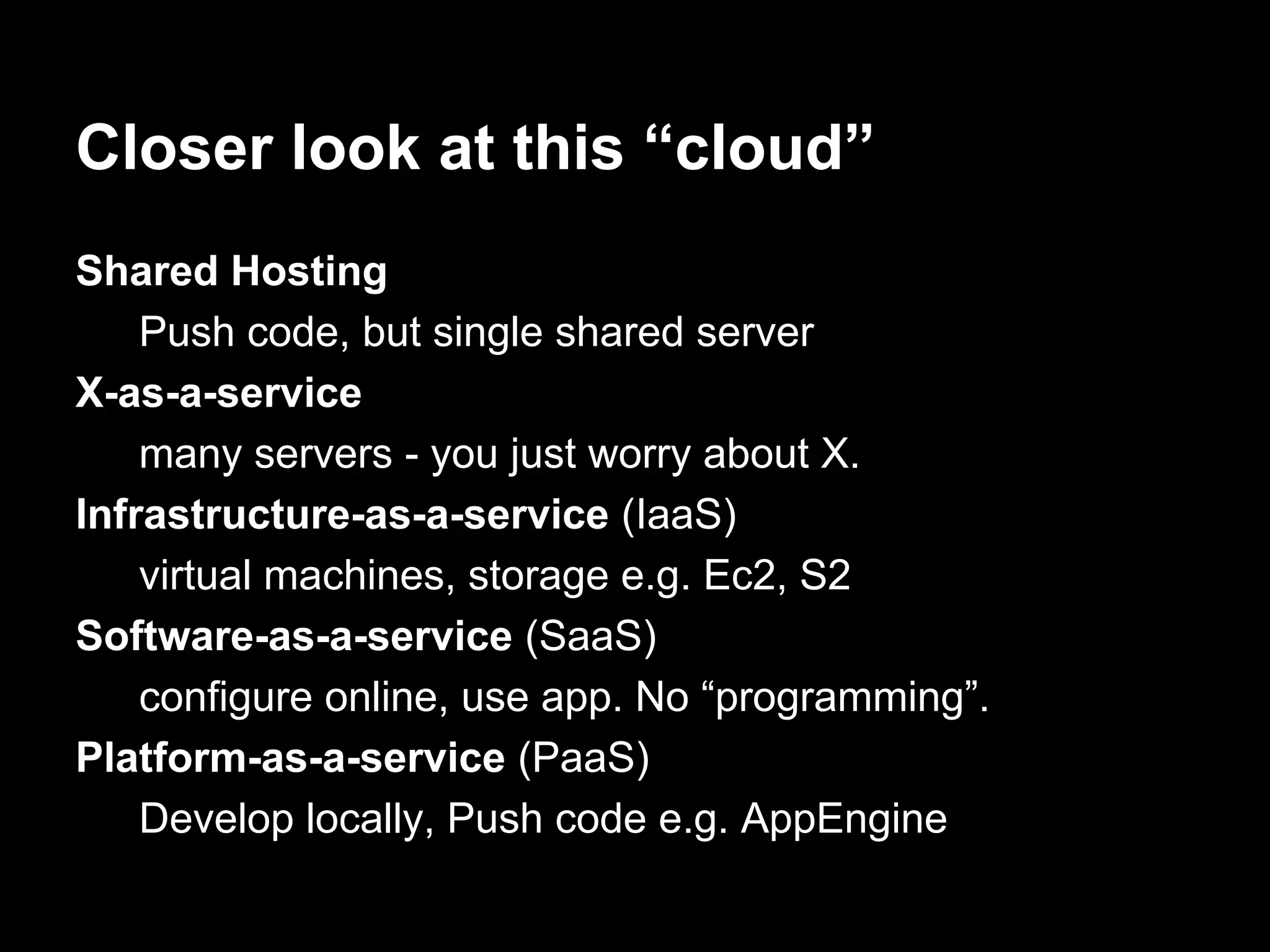 Closer look at this “cloud”
Shared Hosting
Push code, but single shared server
X-as-a-service
many servers - you just worry about X.
Infrastructure-as-a-service (IaaS)
virtual machines, storage e.g. Ec2, S2
Software-as-a-service (SaaS)
configure online, use app. No “programming”.
Platform-as-a-service (PaaS)
Develop locally, Push code e.g. AppEngine
 