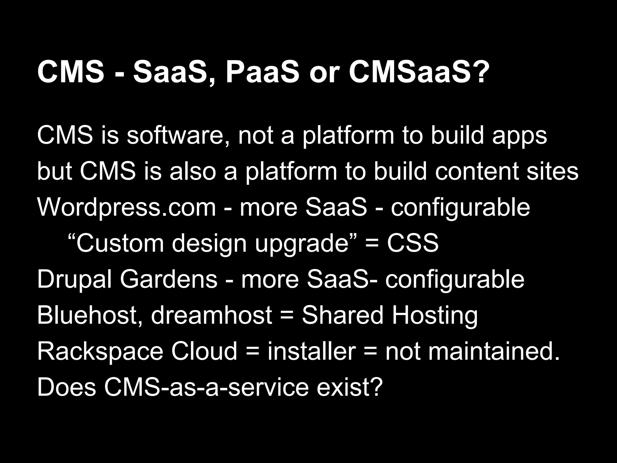 CMS - SaaS, PaaS or CMSaaS?
CMS is software, not a platform to build apps
but CMS is also a platform to build content sites
Wordpress.com - more SaaS - configurable
“Custom design upgrade” = CSS
Drupal Gardens - more SaaS- configurable
Bluehost, dreamhost = Shared Hosting
Rackspace Cloud = installer = not maintained.
Does CMS-as-a-service exist?
 