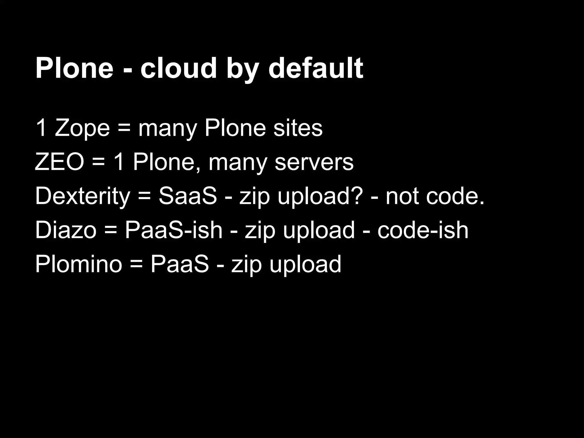 Plone - cloud by default
1 Zope = many Plone sites
ZEO = 1 Plone, many servers
Dexterity = SaaS - zip upload? - not code.
Diazo = PaaS-ish - zip upload - code-ish
Plomino = PaaS - zip upload
 
