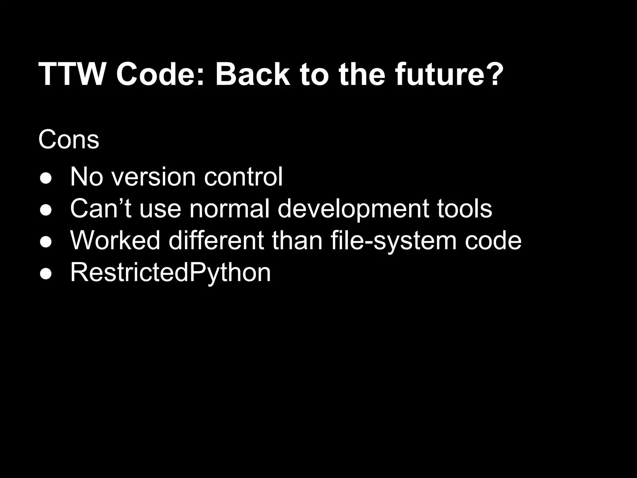 TTW Code: Back to the future?
Cons
● No version control
● Can’t use normal development tools
● Worked different than file-system code
● RestrictedPython
 