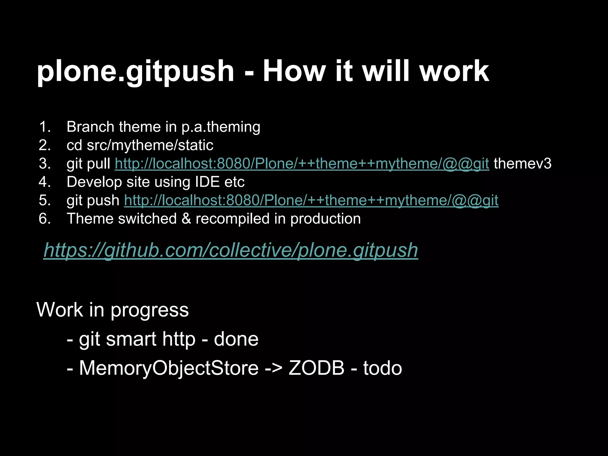 plone.gitpush - How it will work
1. Branch theme in p.a.theming
2. cd src/mytheme/static
3. git pull http://localhost:8080/Plone/++theme++mytheme/@@git themev3
4. Develop site using IDE etc
5. git push http://localhost:8080/Plone/++theme++mytheme/@@git
6. Theme switched & recompiled in production
https://github.com/collective/plone.gitpush
Work in progress
- git smart http - done
- MemoryObjectStore -> ZODB - todo
 