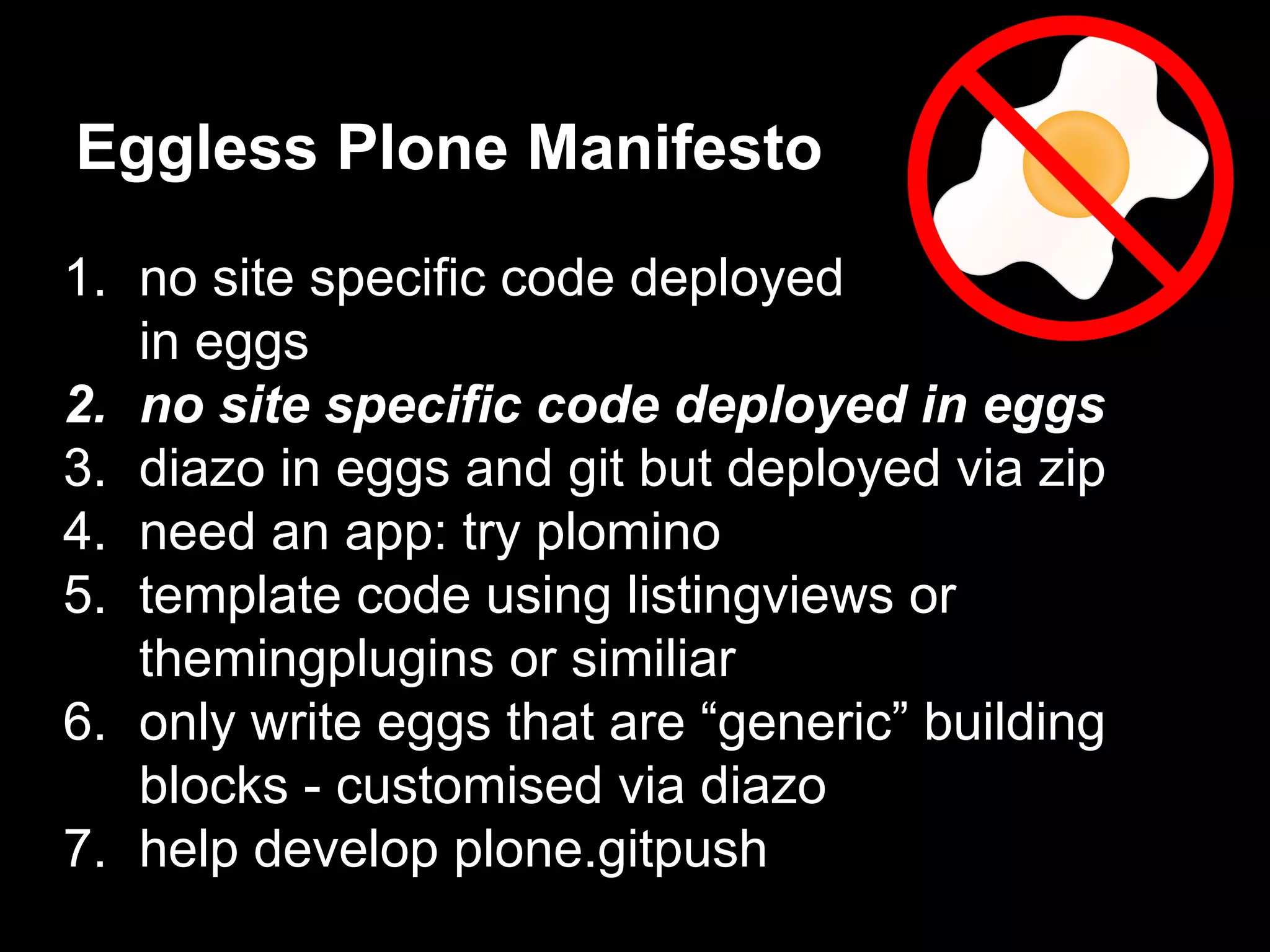 1. no site specific code deployed
in eggs
2. no site specific code deployed in eggs
3. diazo in eggs and git but deployed via zip
4. need an app: try plomino
5. template code using listingviews or
themingplugins or similiar
6. only write eggs that are “generic” building
blocks - customised via diazo
7. help develop plone.gitpush
Eggless Plone Manifesto
 