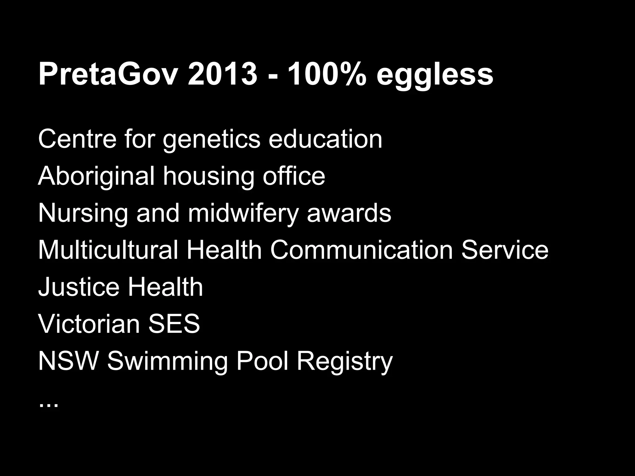 PretaGov 2013 - 100% eggless
Centre for genetics education
Aboriginal housing office
Nursing and midwifery awards
Multicultural Health Communication Service
Justice Health
Victorian SES
NSW Swimming Pool Registry
...
 