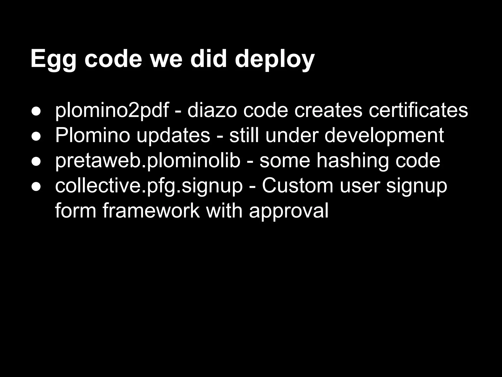 Egg code we did deploy
● plomino2pdf - diazo code creates certificates
● Plomino updates - still under development
● pretaweb.plominolib - some hashing code
● collective.pfg.signup - Custom user signup
form framework with approval
 