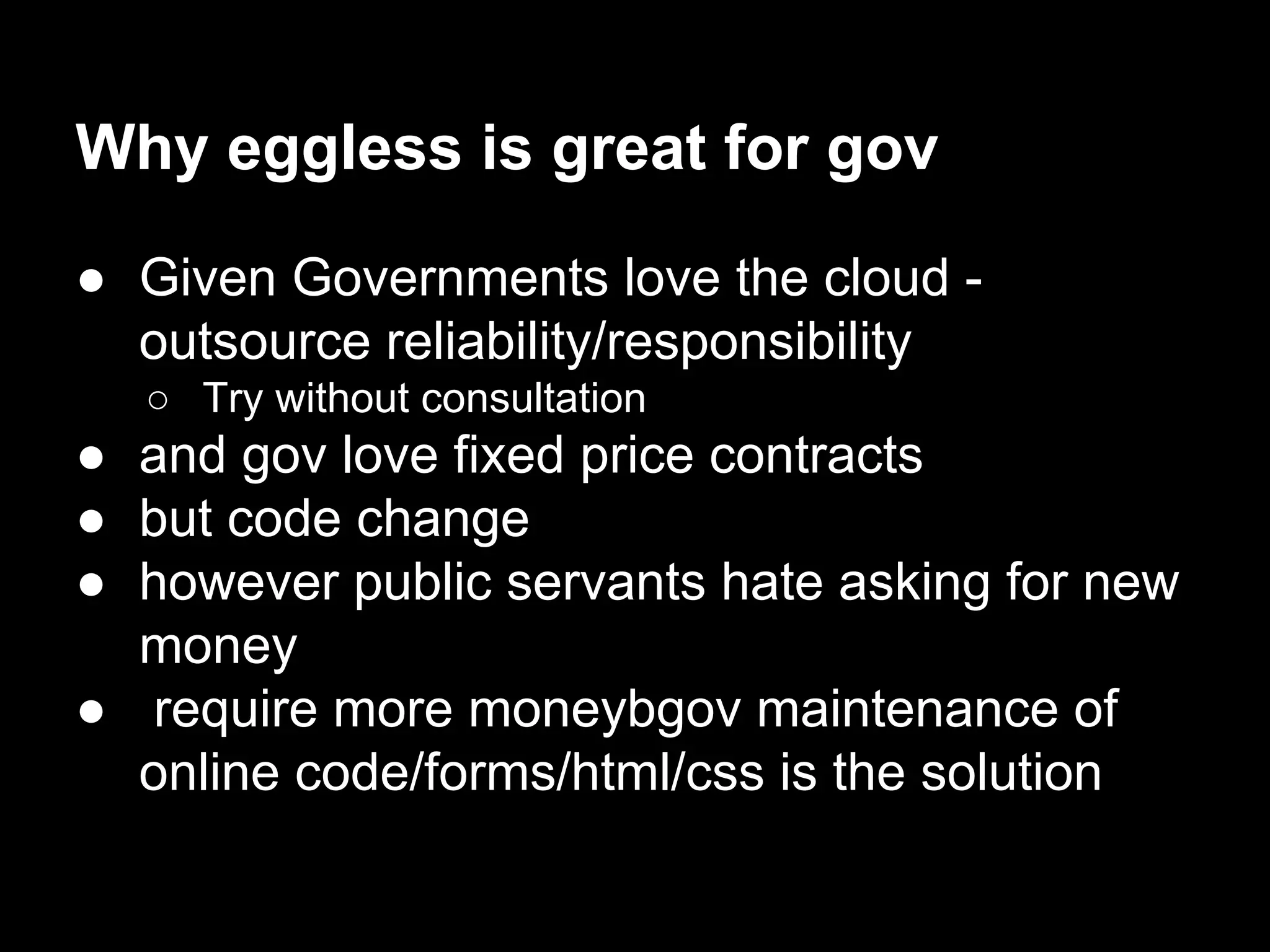 Why eggless is great for gov
● Given Governments love the cloud -
outsource reliability/responsibility
○ Try without consultation
● and gov love fixed price contracts
● but code change
● however public servants hate asking for new
money
● require more moneybgov maintenance of
online code/forms/html/css is the solution
 