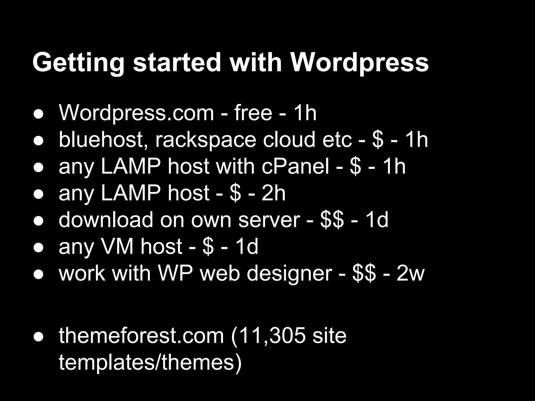 Getting started with Wordpress
● Wordpress.com - free - 1h
● bluehost, rackspace cloud etc - $ - 1h
● any LAMP host with cPanel - $ - 1h
● any LAMP host - $ - 2h
● download on own server - $$ - 1d
● any VM host - $ - 1d
● work with WP web designer - $$ - 2w
● themeforest.com (11,305 site
templates/themes)
 