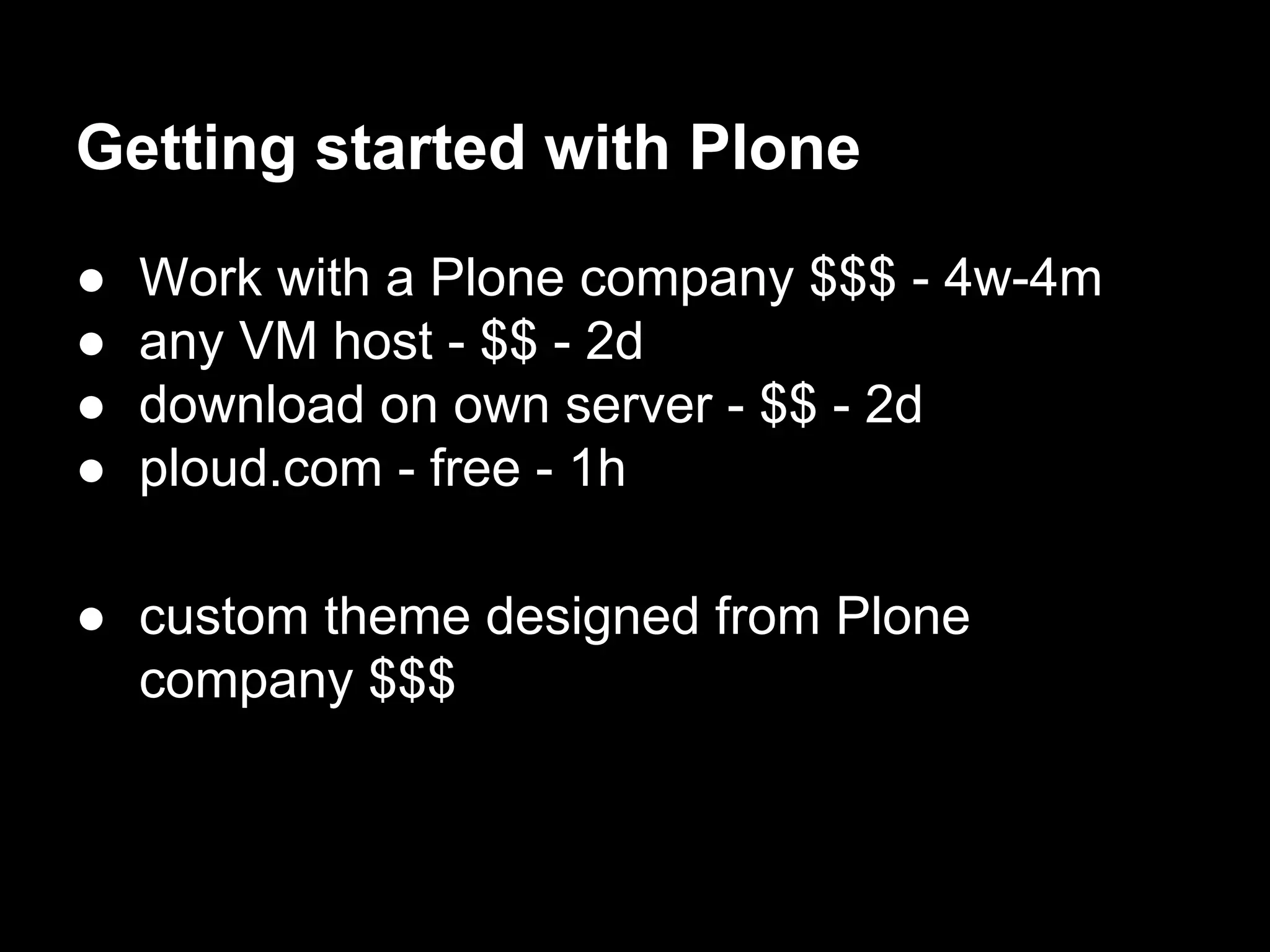 Getting started with Plone
● Work with a Plone company $$$ - 4w-4m
● any VM host - $$ - 2d
● download on own server - $$ - 2d
● ploud.com - free - 1h
● custom theme designed from Plone
company $$$
 
