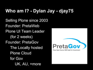 Who am I? - Dylan Jay - djay75
Selling Plone since 2003
Founder: PretaWeb
Plone UI Team Leader
(for 2 weeks)
Founder: Pret...