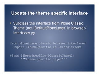 Update the theme specific interface
•  Subclass the interface from Plone Classic
   Theme (not IDefaultPloneLayer) in browser/
   interfaces.py

from plonetheme.classic.browser.interfaces
  import IThemeSpecific as IClassicTheme

class IThemeSpecific(IClassicTheme):
      """theme-specific layer"""
 