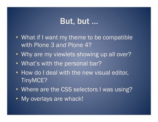 But, but …
•  What if I want my theme to be compatible
   with Plone 3 and Plone 4?
•  Why are my viewlets showing up all over?
•  What’s with the personal bar?
•  How do I deal with the new visual editor,
   TinyMCE?
•  Where are the CSS selectors I was using?
•  My overlays are whack!
 