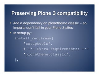 Preserving Plone 3 compatibility
•  Add a dependency on plonetheme.classic – so
   imports don’t fail in your Plone 3 sites
•  In setup.py:
    install_requires=[
          'setuptools',
          # -*- Extra requirements: -*-
          'plonetheme.classic',
    ],
 