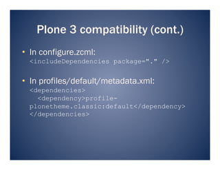 Plone 3 compatibility (cont.)
•  In configure.zcml:
  <includeDependencies package="." />


•  In profiles/default/metadata.xml:
  <dependencies>
    <dependency>profile-
  plonetheme.classic:default</dependency>
  </dependencies>
 