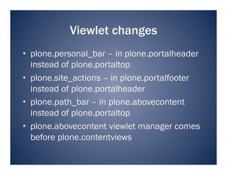 Viewlet changes
•  plone.personal_bar – in plone.portalheader
   instead of plone.portaltop
•  plone.site_actions – in plone.portalfooter
   instead of plone.portalheader
•  plone.path_bar – in plone.abovecontent
   instead of plone.portaltop
•  plone.abovecontent viewlet manager comes
   before plone.contentviews
 