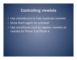 Controlling viewlets
•  Use viewlets.xml to hide duplicate viewlets
•  Show them again on uninstall
•  Use conditional zcml to register viewlets as
   needed for Plone 3 or Plone 4
 