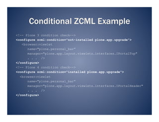 Conditional ZCML Example
<!-- Plone 3 condition check-->
<configure zcml:condition="not-installed plone.app.upgrade">
   <browser:viewlet
      name="plone.personal_bar”
      manager="plone.app.layout.viewlets.interfaces.IPortalTop"
      . . . />
</configure>
<!-- Plone 4 condition check-->
<configure zcml:condition="installed plone.app.upgrade">
  <browser:viewlet
      name="plone.personal_bar”
      manager="plone.app.layout.viewlets.interfaces.IPortalHeader"
      . . . />
</configure>
 