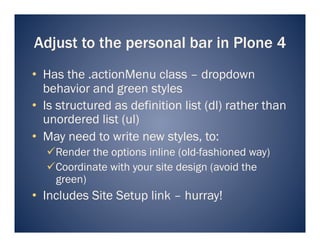 Adjust to the personal bar in Plone 4
•  Has the .actionMenu class – dropdown
   behavior and green styles
•  Is structured as definition list (dl) rather than
   unordered list (ul)
•  May need to write new styles, to:
   Render the options inline (old-fashioned way)
   Coordinate with your site design (avoid the
    green)
•  Includes Site Setup link – hurray!
 