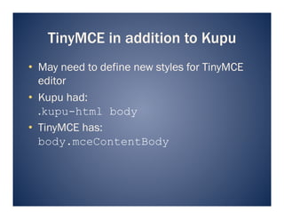 TinyMCE in addition to Kupu
•  May need to define new styles for TinyMCE
   editor
•  Kupu had:
   .kupu-html body
•  TinyMCE has:
   body.mceContentBody
 
