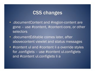 CSS changes
•  .documentContent and #region-content are
   gone – use #content, #content-core, or other
   selectors
•  .documentEditable comes later, after
   abovecontent viewlet and status messages
•  #content ul and #content li a override styles
   for .configlets – use #content ul.configlets
   and #content ul.configlets li a
 