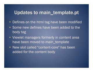 Updates to main_template.pt
•  Defines on the html tag have been modified
•  Some new defines have been added to the
   body tag
•  Viewlet managers formerly in content area
   have been moved to main_template
•  New slot called "content-core" has been
   added for the content body
 