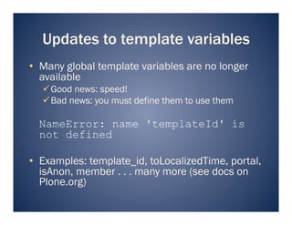 Updates to template variables
•  Many global template variables are no longer
   available
   Good news: speed!
   Bad news: you must define them to use them

  NameError: name 'templateId' is
  not defined

•  Examples: template_id, toLocalizedTime, portal,
   isAnon, member . . . many more (see docs on
   Plone.org)
 