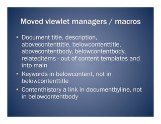 Moved viewlet managers / macros
•  Document title, description,
   abovecontenttitle, belowcontenttitle,
   abovecontentbody, belowcontentbody,
   relateditems - out of content templates and
   into main
•  Keywords in belowcontent, not in
   belowcontenttitle
•  Contenthistory a link in documentbyline, not
   in belowcontentbody
 