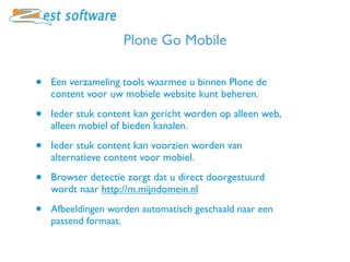 Plone Go Mobile

•   Een verzameling tools waarmee u binnen Plone de
    content voor uw mobiele website kunt beheren.

•   Ieder stuk content kan gericht worden op alleen web,
    alleen mobiel of bieden kanalen.

•   Ieder stuk content kan voorzien worden van
    alternatieve content voor mobiel.

•   Browser detectie zorgt dat u direct doorgestuurd
    wordt naar http://m.mijndomein.nl

•   Afbeeldingen worden automatisch geschaald naar een
    passend formaat.
 