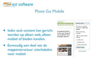 Plone Go Mobile



•   Ieder stuk content kan gericht
    worden op alleen web, alleen
    mobiel of bieden kanalen.

•   Eenvoudig een deel van de
    mappenstructuur uitschakelen
    voor mobiel
 