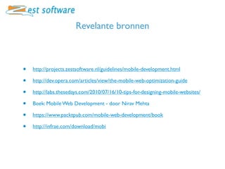 Revelante bronnen



•   http://projects.zestsoftware.nl/guidelines/mobile-development.html

•   http://dev.opera.com/articles/view/the-mobile-web-optimization-guide

•   http://labs.thesedays.com/2010/07/16/10-tips-for-designing-mobile-websites/

•   Boek: Mobile Web Development - door Nirav Mehta

•   https://www.packtpub.com/mobile-web-development/book

•   http://infrae.com/download/mobi
 