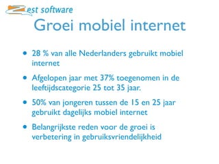 Groei mobiel internet
•   28 % van alle Nederlanders gebruikt mobiel
    internet
•   Afgelopen jaar met 37% toegenomen in de
    leeftijdscategorie 25 tot 35 jaar.
•   50% van jongeren tussen de 15 en 25 jaar
    gebruikt dagelijks mobiel internet
•   Belangrijkste reden voor de groei is
    verbetering in gebruiksvriendelijkheid
 