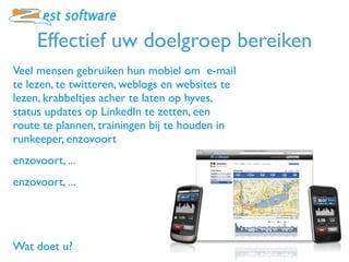Effectief uw doelgroep bereiken
Veel mensen gebruiken hun mobiel om e-mail
te lezen, te twitteren, weblogs en websites te
lezen, krabbeltjes acher te laten op hyves,
status updates op LinkedIn te zetten, een
route te plannen, trainingen bij te houden in
runkeeper, enzovoort
enzovoort, ...
enzovoort, ...




Wat doet u?
 