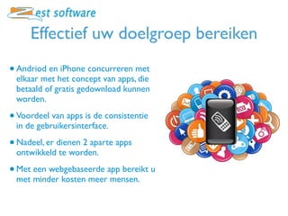 Effectief uw doelgroep bereiken
• Andriod en iPhone concurreren met
 elkaar met het concept van apps, die
 betaald of gratis gedownload kunnen
 worden.

• Voordeel van apps is de consistentie
 in de gebruikersinterface.

• Nadeel, er dienen 2 aparte apps
 ontwikkeld te worden.

• Met een webgebaseerde app bereikt u
 met minder kosten meer mensen.
 