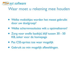 Waar moet u rekening mee houden

•   Welke mobieltjes worden het meest gebruikt
    door uw doelgroep?
•   Welke schermresoluties wilt u optimaliseren?
•   Zorg voor snelle laadtijd, blijf tussen 30 - 50
    KB, zeker voor de homepage
•   Pas CSS-sprites toe waar mogelijk
•   Gebruik zo min mogelijk afbeeldingen.
 