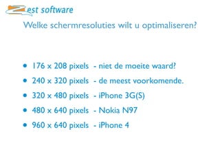 Welke schermresoluties wilt u optimaliseren?



•   176 x 208 pixels - niet de moeite waard?
•   240 x 320 pixels - de meest voorkomende.
•   320 x 480 pixels - iPhone 3G(S)
•   480 x 640 pixels - Nokia N97
•   960 x 640 pixels - iPhone 4
 