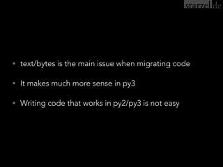 • text/bytes is the main issue when migrating code
• It makes much more sense in py3
• Writing code that works in py2/py3 is not easy
 